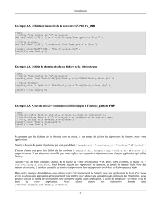 Installation




Exemple 2.3. Définition manuelle de la constante SMARTY_DIR

<?php
// Style *nix (notez le 'S' majuscule)
define('SMARTY_DIR', '/usr/local/lib/php/Smarty-v.e.r/libs/');
// Style Windows
define('SMARTY_DIR', 'c:/webroot/libs/Smarty-v.e.r/libs/');
require_once(SMARTY_DIR . 'Smarty.class.php');
$smarty = new Smarty();
?>




Exemple 2.4. Définir le chemin absolu au fichier de la bibliothèque

<?php
// Style *nix (notez le 'S' majuscule)
require_once('/usr/local/lib/php/Smarty-v.e.r/libs/Smarty.class.php');
// Style Windows
require_once('c:/webroot/libs/Smarty-v.e.r/libs/Smarty.class.php');
$smarty = new Smarty();
?>




Exemple 2.5. Ajout du dossier contenant la bibliothèque à l'include_path de PHP

<?php
// Editez votre fichier php.ini, ajoutez le dossier contenant la
// bibliothèque Smarty à l'include_path et redémarrez le serveur web.
// Puis, ce qui suit devrait fonctionner :
require_once('Smarty.class.php');
$smarty = new Smarty();
?>



Maintenant que les fichiers de la librairie sont en place, il est temps de définir les répertoires de Smarty, pour votre
application.

Smarty a besoin de quatre répertoires qui sont, par défaut, 'templates/', 'templates_c/', 'configs/' et 'cache/'.

Chacun d'entre eux peut être défini via les attributs $template_dir, $compile_dir, $config_dir et $cache_dir
respectivement. Il est vivement conseillé que vous régliez ces répertoires séparément pour chaque application qui utilise
Smarty.

Assurez-vous de bien connaître chemin de la racine de votre arborescence Web. Dans notre exemple, la racine est /
web/www.example.com/docs/. Seul Smarty accède aux répertoires en question, et jamais le serveur Web. Pour des
raisons de sécurité, il est donc conseillé de sortir ces répertoires dans un répertoire en dehors de l'arborescence Web.

Dans notre exemple d'installation, nous allons régler l'environnement de Smarty pour une application de livre d'or. Nous
avons ici choisi une application principalement pour mettre en évidence une convention de nommage des répertoires. Vous
pouvez utiliser le même environnement pour n'importe quelle autre application, il suffit de remplacer «livredor» avec le
nom       de      votre       application.    Nous       allons     mettre     nos      répertoires    Smarty       dans
/web/www.example.com/smarty/livredor/.


                                                            5
 