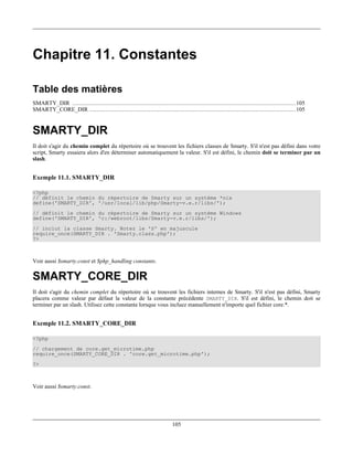 Chapitre 11. Constantes

Table des matières
SMARTY_DIR ................................................................................................................................. 105
SMARTY_CORE_DIR ....................................................................................................................... 105


SMARTY_DIR
Il doit s'agir du chemin complet du répertoire où se trouvent les fichiers classes de Smarty. S'il n'est pas défini dans votre
script, Smarty essaiera alors d'en déterminer automatiquement la valeur. S'il est défini, le chemin doit se terminer par un
slash.


Exemple 11.1. SMARTY_DIR

<?php
// définit le chemin du répertoire de Smarty sur un système *nix
define('SMARTY_DIR', '/usr/local/lib/php/Smarty-v.e.r/libs/');
// définit le chemin du répertoire de Smarty sur un système Windows
define('SMARTY_DIR', 'c:/webroot/libs/Smarty-v.e.r/libs/');
// inclut la classe Smarty. Notez le 'S' en majuscule
require_once(SMARTY_DIR . 'Smarty.class.php');
?>



Voir aussi $smarty.const et $php_handling constants.

SMARTY_CORE_DIR
Il doit s'agir du chemin complet du répertoire où se trouvent les fichiers internes de Smarty. S'il n'est pas défini, Smarty
placera comme valeur par défaut la valeur de la constante précédente SMARTY_DIR. S'il est défini, le chemin doit se
terminer par un slash. Utilisez cette constante lorsque vous incluez manuellement n'importe quel fichier core.*.


Exemple 11.2. SMARTY_CORE_DIR

<?php
// chargement de core.get_microtime.php
require_once(SMARTY_CORE_DIR . 'core.get_microtime.php');
?>



Voir aussi $smarty.const.




                                                                         105
 