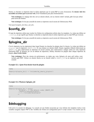 Variables


Smarty va chercher ce répertoire dans le même répertoire que le script PHP en cours d'exécution. Ce dossier doit être
accessible en écriture par le serveur web. (Voir l'installation pour plus d'informations).

     Note technique: Ce réglage doit être soit un chemin absolu, soit un chemin relatif. include_path n'est pas utilisé
     pour écrire des fichiers.

     Note technique: Il n'est pas conseillé de mettre ce répertoire sous la racine de l'arborescence Web.

Voir aussi $compile_id et $use_sub_dirs.

$config_dir
Il s'agit du répertoire utilisé pour stocker les fichiers de configuration utilisés dans les templates. La valeur par défaut est
./configs, ce qui signifie que Smarty va chercher ce répertoire dans le même répertoire que le script PHP qui s'exécute.

     Note technique: Il n'est pas conseillé de mettre ce répertoire sous la racine de l'arborescence Web.

$plugins_dir
C'est le répertoire (ou les répertoires) dans lequel Smarty ira chercher les plugins dont il a besoin. La valeur par défaut est
plugins/ sous le répertoire SMARTY_DIR. Si vous donnez un chemin relatif, Smarty regardera d'abord relativement au
SMARTY_DIR, puis relativement au répertoire de travail courant, puis relativement à chaque entrée de votre répertoire
d'inclusion PHP. Si $plugins_dir est un tableau de répertoires, Smarty cherchera les plugins dans chaque répertoire de
plugins, dans l'ordre donné.

     Note technique: Pour des raisons de performances, ne réglez pas votre $plugins_dir pour qu'il utilise votre
     include_path PHP. Utilisez un chemin absolu ou un chemin relatif a SMARTY_DIR ou au répertoire de travail
     courant.


Exemple 12.1. Ajout d'un dossier local de plugins

<?php
$smarty->plugins_dir[] = 'includes/my_smarty_plugins';
?>




Exemple 12.2. Plusieurs $plugins_dir

<?php
$smarty->plugins_dir = array(
            'plugins', // the default under SMARTY_DIR
            '/path/to/shared/plugins',
            '../../includes/my/plugins'
           );
?>




$debugging
Celà active la console de débogage. La console est une fenêtre javascript qui vous informe des templates inclus et des
variables assignées depuis PHP et des variables des fichiers de configuration pour le script courant. Il ne montre pas les

                                                              107
 