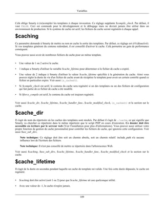 Variables



Celà oblige Smarty à (re)compiler les templates à chaque invocation. Ce réglage supplante $compile_check. Par défaut, il
vaut FALSE. Ceci est commode pour le développement et le débogage mais ne devrait jamais être utilisé dans un
environnment de production. Si le système de cache est actif, les fichiers du cache seront regénérés à chaque appel.

$caching
Ce paramètre demande à Smarty de mettre ou non en cache la sortie des templates. Par défaut, ce réglage est à 0 (désactivé).
Si vos templates générent du contenu redondant, il est conseillé d'activer le cache. Celà permettra un gain de performance
conséquent.

Vous pouvez aussi avoir de nombreux fichiers de cache pour un même template.


•   Une valeur de 1 ou 2 active le cache.

•   1 indique a Smarty d'utiliser la variable $cache_lifetime pour déterminer si le fichier de cache a expiré.

•   Une valeur de 2 indique à Smarty d'utiliser la valeur $cache_lifetime spécifiée à la génération du cache. Ainsi vous
    pouvez régler la durée de vie d'un fichier de cache avant de récupérer le template pour avoir un certain contrôle quand ce
    fichier en particulier expire. Voir aussi is_cached().

•   Si $compile_check est actif, le contenu du cache sera regénéré si un des templates ou un des fichiers de configuration
    qui fait partie de ce fichier de cache a été modifié.

•   Si $force_compile est actif, le contenu du cache est toujours regénéré.


Voir aussi $cache_dir, $cache_lifetime, $cache_handler_func, $cache_modified_check, is_cached() et la section sur le
cache.

$cache_dir
Il s'agit du nom du répertoire où les caches des templates sont stockés. Par défaut il s'agit de ./cache, ce qui signifie que
Smarty va chercher ce répertoire dans le même répertoire que le script PHP en cours d'exécution. Ce dossier doit être
accessible en écriture par le serveur web (Voir l'installation pour plus d'informations). Vous pouvez aussi utiliser votre
propre fonction de gestion de cache personnalisé pour contrôler les fichiers de cache, qui ignorera cette configuration. Voir
aussi $use_sub_dirs.

    Note technique: Ce réglage doit être soit un chemin absolu, soit un chemin relatif. include_path n'a aucune
    influence lors de l'écriture des fichiers.

    Note technique: Il n'est pas conseillé de mettre ce répertoire dans l'arborescence Web.

Voir aussi $caching, $use_sub_dirs, $cache_lifetime, $cache_handler_func, $cache_modified_check et la section sur le
cache.

$cache_lifetime
Il s'agit de la durée en secondes pendant laquelle un cache de template est valide. Une fois cette durée dépassée, le cache est
regénéré.


•   $caching doit être activé (soit 1 ou 2) pour que $cache_lifetime ait une quelconque utilité.

•   Avec une valeur de -1, le cache n'expire jamais.



                                                              109
 