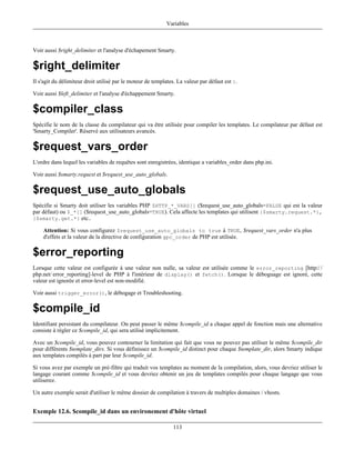 Variables



Voir aussi $right_delimiter et l'analyse d'échapement Smarty.

$right_delimiter
Il s'agit du délimiteur droit utilisé par le moteur de templates. La valeur par défaut est }.

Voir aussi $left_delimiter et l'analyse d'échappement Smarty.

$compiler_class
Spécifie le nom de la classe du compilateur qui va être utilisée pour compiler les templates. Le compilateur par défaut est
'Smarty_Compiler'. Réservé aux utilisateurs avancés.

$request_vars_order
L'ordre dans lequel les variables de requêtes sont enregistrées, identique a variables_order dans php.ini.

Voir aussi $smarty.request et $request_use_auto_globals.

$request_use_auto_globals
Spécifie si Smarty doit utiliser les variables PHP $HTTP_*_VARS[] ($request_use_auto_globals=FALSE qui est la valeur
par défaut) ou $_*[] ($request_use_auto_globals=TRUE). Cela affecte les templates qui utilisent {$smarty.request.*},
{$smarty.get.*} etc..

    Attention: Si vous configurez $request_use_auto_globals to true à TRUE, $request_vars_order n'a plus
    d'effets et la valeur de la directive de configuration gpc_order de PHP est utilisée.

$error_reporting
Lorsque cette valeur est configurée à une valeur non nulle, sa valeur est utilisée comme le error_reporting [http:/ /
php.net/ error_reporting]-level de PHP à l'intérieur de display() et fetch(). Lorsque le déboguage est ignoré, cette
valeur est ignorée et error-level est non-modifié.

Voir aussi trigger_error(), le débogage et Troubleshooting.

$compile_id
Identifiant persistant du compilateur. On peut passer le même $compile_id a chaque appel de fonction mais une alternative
consiste à régler ce $compile_id, qui sera utilisé implicitement.

Avec un $compile_id, vous pouvez contourner la limitation qui fait que vous ne pouvez pas utiliser le même $compile_dir
pour différents $template_dirs. Si vous définissez un $compile_id distinct pour chaque $template_dir, alors Smarty indique
aux templates compilés à part par leur $compile_id.

Si vous avez par exemple un pré-filtre qui traduit vos templates au moment de la compilation, alors, vous devriez utiliser le
langage courant comme $compile_id et vous devriez obtenir un jeu de templates compilés pour chaque langage que vous
utiliserez.

Un autre exemple serait d'utiliser le même dossier de compilation à travers de multiples domaines / vhosts.


Exemple 12.6. $compile_id dans un environement d'hôte virtuel

                                                               113
 