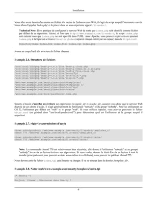 Installation



Vous allez avoir besoin d'au moins un fichier à la racine de l'arborescence Web, il s'agit du script auquel l'internaute a accès.
Nous allons l'appeler 'index.php' et le placer dans un sous-répertoire appelé /livredor/.

    Technical Note: Il est pratique de configurer le serveur Web de sorte que index.php soit identifié comme fichier
    par défaut de ce répertoire. Aicnsi, si l'on tape http://www.example.com/livredor/, le script index.php
    soit exécuté sans que index.php ne soit spécifié dans l'URL. Avec Apache, vous pouvez régler cela en ajoutant
    index.php à la ligne où se trouve DirectoryIndex (séparez chaque entrée par un espace) dans le httpd.conf.

    DirectoryIndex index.htm index.html index.cgi index.php


Jetons un coup d'oeil à la structure de fichier obtenue :


Exemple 2.6. Structure de fichiers

/usr/local/lib/php/Smarty-v.e.r/libs/Smarty.class.php
/usr/local/lib/php/Smarty-v.e.r/libs/Smarty_Compiler.class.php
/usr/local/lib/php/Smarty-v.e.r/libs/Config_File.class.php
/usr/local/lib/php/Smarty-v.e.r/libs/debug.tpl
/usr/local/lib/php/Smarty-v.e.r/libs/internals/*.php
/usr/local/lib/php/Smarty-v.e.r/libs/plugins/*.php
/web/www.example.com/smarty/guestbook/templates/
/web/www.example.com/smarty/guestbook/templates_c/
/web/www.example.com/smarty/guestbook/configs/
/web/www.example.com/smarty/guestbook/cache/
/web/www.example.com/docs/guestbook/index.php



Smarty a besoin d'accéder en écriture aux répertoires $compile_dir et $cache_dir, assurez-vous donc que le serveur Web
dispose de ces droits d'accès. Il s'agit généralement de l'utilisateur "nobody" et du group "nobody". Pour les utilisateurs de
OS X, l'utilisateur par défaut est "web" et le group "web". Si vous utilisez Apache, vous pouvez parcourir le fichier
httpd.conf (en général dans "/usr/local/apache/conf/") pour déterminer quel est l'utilisateur et le groupe auquel il
appartient.


Exemple 2.7. régler les permissions d'accès

chown nobody:nobody /web/www.example.com/smarty/livredor/templates_c/
chmod 770 /web/www.example.com/smarty/livredor/templates_c/
chown nobody:nobody /web/www.example.com/smarty/livredor/cache/
chmod 770 /web/www.example.com/smarty/livredor/cache/



    Note: La commande chmod 770 est relativement bien sécurisée, elle donne à l'utilisateur "nobody" et au groupe
    "nobody" les accès en lecture/écriture aux répertoires. Si vous voulez donner le droit d'accès en lecture à tout le
    monde (principalement pour pouvoir accéder vous-même à ces fichiers), vous pouvez lui préférer chmod 775.

Nous devons créer le fichier index.tpl que Smarty va charger. Il va se trouver dans le dossier $template_dir.


Exemple 2.8. Notre /web/www.example.com/smarty/templates/index.tpl

{* Smarty *}
Bonjour, {$name}, Bienvenue dans Smarty !



                                                                 6
 