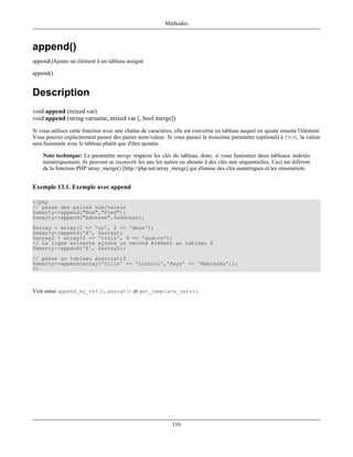 Méthodes



append()
append()Ajoute un élément à un tableau assigné

append()


Description
void append (mixed var)
void append (string varname, mixed var [, bool merge])
Si vous utilisez cette fonction avec une chaîne de caractères, elle est convertie en tableau auquel on ajoute ensuite l'élément.
Vous pouvez explicitement passer des paires nom/valeur. Si vous passez le troisième paramètre (optionel) à TRUE, la valeur
sera fusionnée avec le tableau plutôt que d'être ajoutée.

    Note technique: Le paramètre merge respecte les clés du tableau, donc, si vous fusionnez deux tableaux indexés
    numériquement, ils peuvent se recouvrir les uns les autres ou aboutir à des clés non séquentielles. Ceci est diférent
    de la fonction PHP array_merge() [http://php.net/array_merge] qui élimine des clés numériques et les renumérote.


Exemple 13.1. Exemple avec append

<?php
// passe des paires nom/valeur
$smarty->append("Nom","Fred");
$smarty->append("Adresse",$address);
$array = array(1 => 'un', 2 => 'deux');
$smarty->append('X', $array);
$array2 = array(3 => 'trois', 4 => 'quatre');
// La ligne suivante ajoute un second élément au tableau X
$smarty->append('X', $array2);
// passe un tableau associatif
$smarty->append(array('Ville' => 'Lincoln','Pays' => 'Nebraska'));
?>



Voir aussi append_by_ref(), assign() et get_template_vars().




                                                              116
 