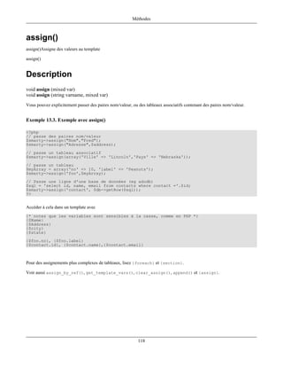 Méthodes



assign()
assign()Assigne des valeurs au template

assign()


Description
void assign (mixed var)
void assign (string varname, mixed var)
Vous pouvez explicitement passer des paires nom/valeur, ou des tableaux associatifs contenant des paires nom/valeur.


Exemple 13.3. Exemple avec assign()

<?php
// passe des paires nom/valeur
$smarty->assign("Nom","Fred");
$smarty->assign("Adresse",$address);
// passe un tableau associatif
$smarty->assign(array('Ville' => 'Lincoln','Pays' => 'Nebraska'));
// passe un tableau
$myArray = array('no' => 10, 'label' => 'Peanuts');
$smarty->assign('foo',$myArray);
// Passe une ligne d'une base de données (eg adodb)
$sql = 'select id, name, email from contacts where contact ='.$id;
$smarty->assign('contact', $db->getRow($sql));
?>


Accéder à cela dans un template avec
{* notez que les variables sont sensibles à la casse, comme en PHP *}
{$Name}
{$Address}
{$city}
{$state}
{$foo.no}, {$foo.label}
{$contact.id}, {$contact.name},{$contact.email}



Pour des assignements plus complexes de tableaux, lisez {foreach} et {section}.

Voir aussi assign_by_ref(), get_template_vars(), clear_assign(), append() et {assign}.




                                                           118
 