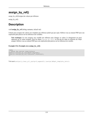Méthodes



assign_by_ref()
assign_by_ref()Assigne des valeurs par référence

assign_by_ref()


Description
void assign_by_ref (string varname, mixed var)
Utilisée pour assigner des valeurs aux templates par référence plutôt que par copie. Référez-vous au manuel PHP pour une
explication plus précise sur les références des variables.

    Note technique: Si vous assignez une variable par référence puis changez sa valeur, le changement est aussi
    répercuté sur la valeur assignée. Pour les objets, assign_by_ref() ne fait pas de copie en mémoire de l'objet
    assigné. Référez-vous au manuel PHP pour une explication plus précise sur les références de variable.


Exemple 13.4. Exemple avec assign_by_ref()

<?php
// passe des paires noms/valeurs
$smarty->assign_by_ref("Nom",$myname);
$smarty->assign_by_ref("Adresse",$address);
?>



Voir aussi assign(), clear_all_assign(), append(), {assign} et get_template_vars().




                                                          119
 