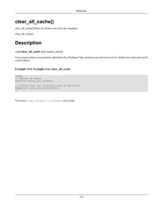 Méthodes



clear_all_cache()
clear_all_cache()Efface les fichiers de cache des templates

clear_all_cache()


Description
void clear_all_cache ([int expire_time])
Vous pouvez passer un paramètre optionnel afin d'indiquer l'âge minimun que doivent avoir les fichiers de cache pour qu'ils
soient effacés.


Exemple 13.6. Exemple avec clear_all_cache

<?php
// efface le cache
$smarty->clear_all_cache();
// efface tous les fichiers vieux d'une heure
$smarty->clear_all_cache(3600);
?>



Voir aussi clear_cache(), is_cached() et le cache.




                                                              121
 