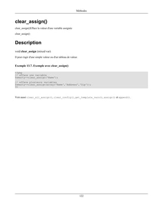 Méthodes



clear_assign()
clear_assign()Efface la valeur d'une variable assignée

clear_assign()


Description
void clear_assign (mixed var)
Il peut s'agir d'une simple valeur ou d'un tableau de valeur.


Exemple 13.7. Exemple avec clear_assign()

<?php
// efface une variable
$smarty->clear_assign('Name');
// efface plusieurs variables
$smarty->clear_assign(array('Name','Address','Zip'));
?>



Voir aussi clear_all_assign(), clear_config(), get_template_vars(), assign() et append().




                                                                122
 
