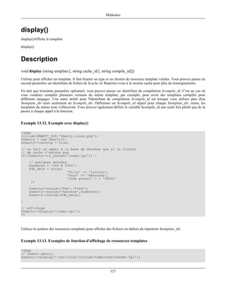 Méthodes



display()
display()Affiche le template

display()


Description
void display (string template [, string cache_id [, string compile_id]])
Utilisée pour afficher un template. Il faut fournir un type et un chemin de ressource template valides. Vous pouvez passer en
second paramètre un identifiant de fichier de $cache id. Reportez-vous à la section cache pour plus de renseignements.

En tant que troisième paramètre optionnel, vous pouvez passer un identifiant de compilation $compile_id. C'est au cas où
vous voudriez compiler plusieurs versions du même template, par exemple, pour avoir des templates compilés pour
différents langages. Une autre utilité pour l'identifiant de compilation $compile_id est lorsque vous utilisez plus d'un
$template_dir mais seulement un $compile_dir. Définissez un $compile_id séparé pour chaque $template_dir, sinon, les
templates du même nom s'effaceront. Vous pouvez également définir la variable $compile_id une seule fois plutôt que de la
passer à chaque appel à la fonction.


Exemple 13.12. Exemple avec display()

<?php
include(SMARTY_DIR.'Smarty.class.php');
$smarty = new Smarty();
$smarty->caching = true;
// ne fait un appel à la base de données que si le fichier
// de cache n'existe pas
if(!$smarty->is_cached('index.tpl')) {
     // quelques données
     $address = '245 N 50th';
     $db_data = array(
                        'Ville' => 'Lincoln',
                        'Pays' => 'Nebraska',
                        'Code postal' = > '68502'
      );
     $smarty->assign('Nom','Fred');
     $smarty->assign('Adresse',$address);
     $smarty->assign($db_data);
}
// affichage
$smarty->display('index.tpl');
?>



Utilisez la syntaxe des ressources templates pour afficher des fichiers en-dehors du répertoire $template_dir.


Exemple 13.13. Exemples de fonction d'affichage de ressources templates

<?php
// chemin absolu
$smarty->display('/usr/local/include/templates/header.tpl');



                                                             127
 