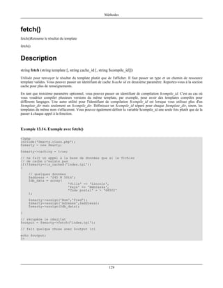 Méthodes



fetch()
fetch()Retourne le résultat du template

fetch()


Description
string fetch (string template [, string cache_id [, string $compile_id]])
Utilisée pour renvoyer le résultat du template plutôt que de l'afficher. Il faut passer un type et un chemin de ressource
template valides. Vous pouvez passer un identifiant de cache $cache id en deuxième paramètre. Reportez-vous à la section
cache pour plus de renseignements.

En tant que troisième paramètre optionnel, vous pouvez passer un identifiant de compilation $compile_id. C'est au cas où
vous voudriez compiler plusieurs versions du même template, par exemple, pour avoir des templates compilés pour
différents langages. Une autre utilité pour l'identifiant de compilation $compile_id est lorsque vous utilisez plus d'un
$template_dir mais seulement un $compile_dir. Définissez un $compile_id séparé pour chaque $template_dir, sinon, les
templates du même nom s'effaceront. Vous pouvez également définir la variable $compile_id une seule fois plutôt que de la
passer à chaque appel à la fonction.



Exemple 13.14. Exemple avec fetch()

<?php
include('Smarty.class.php');
$smarty = new Smarty;
$smarty->caching = true;
// ne fait un appel à la base de données que si le fichier
// de cache n'existe pas
if(!$smarty->is_cached('index.tpl'))
{
     // quelques données
     $address = '245 N 50th';
     $db_data = array(
                         'Ville' => 'Lincoln',
                         'Pays' => 'Nebraska',
                         'Code postal' = > '68502'
     );
     $smarty->assign('Nom','Fred');
     $smarty->assign('Adresse',$address);
     $smarty->assign($db_data);
}
// récupère le résultat
$output = $smarty->fetch('index.tpl');
// fait quelque chose avec $output ici
echo $output;
?>




                                                          129
 