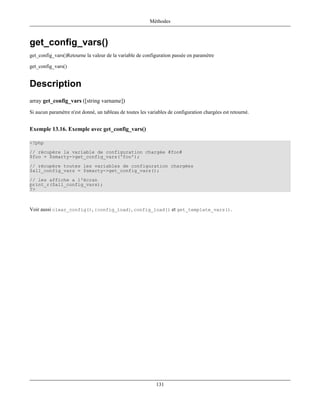 Méthodes



get_config_vars()
get_config_vars()Retourne la valeur de la variable de configuration passée en paramètre

get_config_vars()


Description
array get_config_vars ([string varname])
Si aucun paramètre n'est donné, un tableau de toutes les variables de configuration chargées est retourné.


Exemple 13.16. Exemple avec get_config_vars()

<?php
// récupère la variable de configuration chargée #foo#
$foo = $smarty->get_config_vars('foo');
// récupère toutes les variables de configuration chargées
$all_config_vars = $smarty->get_config_vars();
// les affiche a l'écran
print_r($all_config_vars);
?>



Voir aussi clear_config(), {config_load}, config_load() et get_template_vars().




                                                             131
 