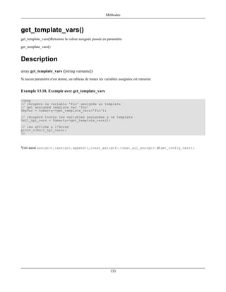 Méthodes



get_template_vars()
get_template_vars()Retourne la valeur assignée passée en paramètre

get_template_vars()


Description
array get_template_vars ([string varname])
Si aucun paramètre n'est donné, un tableau de toutes les variables assignées est retourné.


Exemple 13.18. Exemple avec get_template_vars

<?php
// récupère la variable 'foo' assignée au template
// get assigned template var 'foo'
$myVar = $smarty->get_template_vars('foo');
// récupère toutes les variables assignées a ce template
$all_tpl_vars = $smarty->get_template_vars();
// les affiche a l'écran
print_r($all_tpl_vars);
?>



Voir aussi assign(), {assign}, append(), clear_assign(), clear_all_assign() et get_config_vars().




                                                             133
 