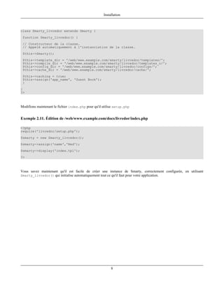 Installation



class Smarty_livredor extends Smarty {
 function Smarty_livredor() {
 // Constructeur de la classe.
 // Appelé automatiquement à l'instanciation de la classe.
 $this->Smarty();
 $this->template_dir = '/web/www.example.com/smarty/livredor/templates/';
 $this->compile_dir = '/web/www.example.com/smarty/livredor/templates_c/';
 $this->config_dir = '/web/www.example.com/smarty/livredor/configs/';
 $this->cache_dir = '/web/www.example.com/smarty/livredor/cache/';
 $this->caching = true;
 $this->assign('app_name', 'Guest Book');
 }
}
?>



Modifions maintenant le fichier index.php pour qu'il utilise setup.php


Exemple 2.11. Édition de /web/www.example.com/docs/livredor/index.php

<?php
require('livredor/setup.php');
$smarty = new Smarty_livredor();
$smarty->assign('name','Ned');
$smarty->display('index.tpl');
?>



Vous savez maintenant qu'il est facile de créer une instance de Smarty, correctement configurée, en utilisant
Smarty_livredor() qui initialise automatiquement tout ce qu'il faut pour votre application.




                                                          8
 