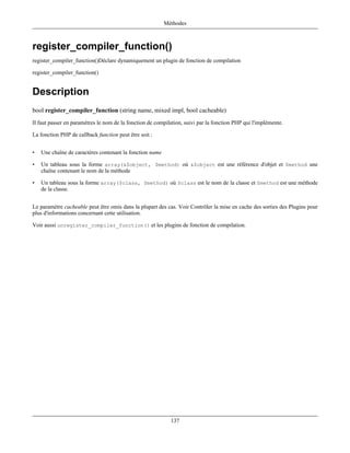 Méthodes



register_compiler_function()
register_compiler_function()Déclare dynamiquement un plugin de fonction de compilation

register_compiler_function()


Description
bool register_compiler_function (string name, mixed impl, bool cacheable)
Il faut passer en paramètres le nom de la fonction de compilation, suivi par la fonction PHP qui l'implémente.

La fonction PHP de callback function peut être soit :


•   Une chaîne de caractères contenant la fonction name

•   Un tableau sous la forme array(&$object, $method) où &$object est une référence d'objet et $method une
    chaîne contenant le nom de la méthode

•   Un tableau sous la forme array($class, $method) où $class est le nom de la classe et $method est une méthode
    de la classe.


Le paramètre cacheable peut être omis dans la plupart des cas. Voir Contrôler la mise en cache des sorties des Plugins pour
plus d'informations concernant cette utilisation.

Voir aussi unregister_compiler_function() et les plugins de fonction de compilation.




                                                            137
 