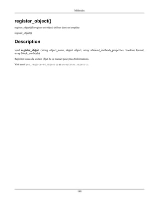 Méthodes



register_object()
register_object()Enregistre un objet à utiliser dans un template

register_object()


Description
void register_object (string object_name, object object, array allowed_methods_properties, boolean format,
array block_methods)
Reportez-vous à la section objet de ce manuel pour plus d'informations.

Voir aussi get_registered_object() et unregister_object().




                                                              140
 