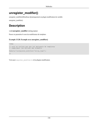Méthodes



unregister_modifier()
unregister_modifier()Désalloue dynamiquement un plugin modificateur de variable

unregister_modifier()


Description
void unregister_modifier (string name)
Passez en paramètre le nom du modificateur de templates.


Exemple 13.28. Exemple avec unregister_modifier()

<?php
// nous ne voulons pas que les designers de templates
// suppriment les balises des élements
$smarty->unregister_modifier('strip_tags');
?>



Voir aussi register_modifier() et les plugins modificateur.




                                                           150
 