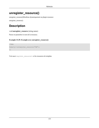 Méthodes



unregister_resource()
unregister_resource()Désalloue dynamiquement un plugin ressource

unregister_resource()


Description
void unregister_resource (string name)
Passez en paramètre le nom de la ressource.


Exemple 13.29. Exemple avec unregister_resource()

<?php
$smarty->unregister_resource("db");
?>



Voir aussi register_resource() et les ressources de template.




                                                        155
 
