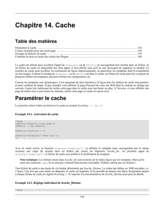 Chapitre 14. Cache

Table des matières
Paramétrer le cache ............................................................................................................................ 156
Caches multiples pour une seule page .................................................................................................... 158
Groupes de fichiers de cache ................................................................................................................ 159
Contrôler la mise en cache des sorties des Plugins .................................................................................... 160


Le cache est utilisée pour accélérer l'appel de display() ou de fetch() en sauvegardant leur résultat dans un fichier. Si
un fichier de cache est disponible lors d'un appel, il sera affiché sans qu'il ne soit nécessaire de regénérer le résultat. Le
système de cache peut accélérer les traitements de façon impressionnante, en particulier les templates dont la compilation
est très longue. Comme le résultat de display() ou de fetch()est dans le cache, un fichier de cache peut être composé de
plusieurs fichiers de templates, plusieurs fichiers de configuration, etc.

Comme les templates sont dynamiques, il est important de faire attention à la façon dont les fichiers de cache sont générés,
et pour combien de temps. Si par exemple vous affichez la page d'accueil de votre site Web dont le contenu ne change pas
souvent, il peut être intéressant de mettre cette page dans le cache pour une heure ou plus. A l'inverse, si vous affichez une
page de météo mise a jour toutes les minutes, mettre cette page en cache n'a aucun sens.

Paramétrer le cache
La première chose à faire est d'activer le cache en mettant $caching = 1 (ou 2).


Exemple 14.1. Activation du cache

<?php
require('Smarty.class.php');
$smarty = new Smarty;
$smarty->caching = 1;
$smarty->display('index.tpl');
?>



Avec le cache activé, la fonction display('index.tpl') va afficher le template mais sauvegardera par la même
occasion une copie du résultat dans un fichier (de cache) du répertoire $cache_dir. Au prochain appel de
display('index.tpl'), le fichier de cache sera préféré à la réutilisation du template.

     Note technique: Les fichiers situés dans $cache_dir sont nommés de la même façon que les templates. Bien qu'ils
     aient une extension .php, ils ne sont pas vraiment directement exécutable. N'éditez surtout pas ces fichiers !

Tout fichier de cache a une durée de vie limitée déterminée par $cache_lifetime. La valeur par défaut est 3600 secondes, i.e.
1 heure. Une fois que cette durée est dépassée, le cache est regénéré. Il est possible de donner une durée d'expiration propre
à chaque fichier de cache en réglant $caching=2. Se reporter à la documentation de $cache_lifetime pour plus de détails.


Exemple 14.2. Réglage individuel de $cache_lifetime

<?php

                                                                           156
 