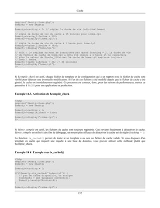 Cache



require('Smarty.class.php');
$smarty = new Smarty;
$smarty->caching = 2; // régler la durée de vie individuellement
// règle la durée de vie du cache a 15 minutes pour index.tpl
$smarty->cache_lifetime = 300;
$smarty->display('index.tpl');
// règle la durée de vie du cache à 1 heure pour home.tpl
$smarty->cache_lifetime = 3600;
$smarty->display('home.tpl');
// NOTE : le réglage suivant ne fonctionne pas quand $caching = 2. La durée de vie
// du fichier de cache de home.tpl a déja été réglée a 1 heure et ne respectera
// plus la valeur de $cache_lifetime. Le cache de home.tpl expirera toujours
// dans 1 heure.
$smarty->cache_lifetime = 30; // 30 secondes
$smarty->display('home.tpl');
?>



Si $compile_check est actif, chaque fichier de template et de configuration qui a un rapport avec le fichier de cache sera
vérifié pour détecter une éventuelle modification. Si l'un de ces fichiers a été modifié depuis que le fichier de cache a été
généré, le cache est immédiatement regénéré. Ce processus est couteux, donc, pour des raisons de performances, mettez ce
paramètre à FALSE pour une application en production.


Exemple 14.3. Activation de $compile_check

<?php
require('Smarty.class.php');
$smarty = new Smarty;
$smarty->caching = 1;
$smarty->compile_check = true;
$smarty->display('index.tpl');
?>



Si $force_compile est actif, les fichiers de cache sont toujours regénérés. Ceci revient finalement à désactiver le cache.
$force_compile est utilisé à des fins de débogage, un moyen plus efficace de désactiver le cache est de régler $caching = 0.

La fonction is_cached() permet de tester si un template a ou non un fichier de cache valide. Si vous disposez d'un
template en cache qui requiert une requête à une base de données, vous pouvez utiliser cette méthode plutôt que
$compile_check.


Exemple 14.4. Exemple avec is_cached()

<?php
require('Smarty.class.php');
$smarty = new Smarty;
$smarty->caching = 1;
if(!$smarty->is_cached('index.tpl')) {
   // pas de cache disponible, on assigne
   $contents = get_database_contents();
   $smarty->assign($contents);
}
$smarty->display('index.tpl');

                                                            157
 