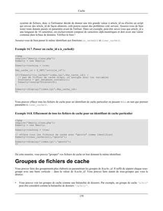 Cache



    système de fichiers, donc si l'utilisateur décide de donner une trés grande valeur à article_id ou d'écrire un script
    qui envoie des article_id de façon aléatoire, celà pourra causer des problémes coté serveur. Assurez-vous de bien
    tester toute donnée passée en paramètre avant de l'utiliser. Dans cet exemple, peut-être savez-vous que article_id a
    une longueur de 10 caractéres, est exclusivement composé de caractéres alph-numériques et doit avoir une valeur
    contenue dans la base de données. Vérifiez-le bien !

Assurez-vous de bien passer le même identifiant aux fonctions is_cached() et clear_cache().


Exemple 14.7. Passer un cache_id a is_cached()

<?php
require('Smarty.class.php');
$smarty = new Smarty;
$smarty->caching = true;
$my_cache_id = $_GET['article_id'];
if(!$smarty->is_cached('index.tpl',$my_cache_id)) {
  // pas de fichier de cache dispo, on assigne donc les variables
  $contents = get_database_contents();
  $smarty->assign($contents);
}
$smarty->display('index.tpl',$my_cache_id);
?>



Vous pouvez effacer tous les fichiers de cache pour un identifiant de cache particulier en passant NULL en tant que premier
paramètre à clear_cache().


Exemple 14.8. Effacement de tous les fichiers de cache pour un identifiant de cache particulier

<?php
require('Smarty.class.php');
$smarty = new Smarty;
$smarty->caching = true;
// efface tous les fichiers de cache avec "sports" comme identifiant
$smarty->clear_cache(null,'sports');
$smarty->display('index.tpl','sports');
?>



De cette manière, vous pouvez "grouper" vos fichiers de cache en leur donnant le même identifiant.

Groupes de fichiers de cache
Vous pouvez faire des groupements plus élaborés en paramétrant les groupes de $cache_id. Il suffit de séparer chaque sous-
groupe avec une barre verticale | dans la valeur de $cache_id. Vous pouvez faire autant de sous-groupes que vous le
désirez.


•   Vous pouvez voir les groupes de cache comme une hiérarchie de dossiers. Par exemple, un groupe de cache 'a|b|c'
    peut être considéré comme la hiérarchie de dossiers '/a/b/c/'.


                                                            159
 