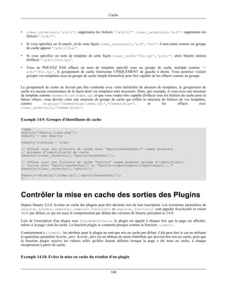 Cache



•   clear_cache(null,'a|b|c') supprimera les fichiers '/a/b/c/*'. clear_cache(null,'a|b') supprimera les
    fichiers '/a/b/*'.

•   Si vous spécifiez un $compile_id de cette façon clear_cache(null,'a|b','foo') il sera traité comme un groupe
    de cache apposé '/a/b/c/foo/'.

•   Si vous spécifiez un nom de template de cette façon clear_cache('foo.tpl','a|b|c') alors Smarty tentera
    d'effacer '/a/b/c/foo.tpl'.

•   Vous ne POUVEZ PAS effacer un nom de template spécifié sous un groupe de cache multiple comme '/
    a/b/*/foo.tpl', le groupement de cache fonctionne UNIQUEMENT de gauche à droite. Vous pourriez vouloir
    grouper vos templates sous un groupe de cache simple hiérarchisé pour être capable de les effacer comme un groupe.


Le groupement de cache ne devrait pas être confondu avec votre hiérarchie de dossiers de templates, le groupement de
cache n'a aucune connaissance de la façon dont vos templates sont structurés. Donc, par exemple, si vous avez une structure
de template comme themes/blue/index.tpl et que vous voulez être capable d'effacer tous les fichiers de cache pour le
thème «blue», vous devriez créer une structure de groupe de cache qui reflète la structure de fichiers de vos templates,
comme         display('themes/blue/index.tpl','themes|blue'),                       et      les         effacer       avec
clear_cache(null,'themes|blue').


Exemple 14.9. Groupes d'identifiants de cache

<?php
require('Smarty.class.php');
$smarty = new Smarty;
$smarty->caching = true;
// efface tous les fichiers de cache avec "sports|basketball" comme premiers
// groupes d'identifiants de cache
$smarty->clear_cache(null,'sports|basketball');
// efface tous les fichiers de cache "sports" comme premier groupe d'identifiants.
// Inclue donc "sports|basketball" ou "sports|nimportequoi|nimportequoi|..."
$smarty->clear_cache(null,'sports');
$smarty->display('index.tpl','sports|basketball');
?>




Contrôler la mise en cache des sorties des Plugins
Depuis Smarty-2.6.0, la mise en cache des plugins peut être déclarée lors de leur inscription. Les troisièmes paramètres de
register_block(), register_compiler_function() et register_function() sont appelés $cacheable et valent
TRUE par défaut, ce qui est aussi le comportement par défaut des versions de Smarty précédent la 2.6.0

Lors de l'inscription d'un plugin avec $cacheable=false, le plugin est appelé à chaque fois que la page est affichée,
même si la page vient du cache. La fonction plugin se comporte presque comme la fonction {insert}.

Contrairement à {insert} les attributs pour le plugin ne sont pas mis en cache par défaut. Celà peut être le cas en utilisant
le quatrième paramètre $cache_attrs. $cache_attrs est un tableau de noms d'attributs qui doivent être mis en cache, pour que
la fonction plugin reçoive les valeurs telles qu'elles étaient définies lorsque la page a été mise en cache, à chaque
récupération à partir du cache.


Exemple 14.10. Eviter la mise en cache du résultat d'un plugin


                                                            160
 