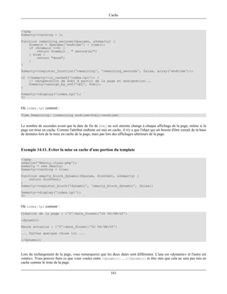 Cache



<?php
$smarty->caching = 1;
function remaining_seconds($params, &$smarty) {
    $remain = $params['endtime'] - time();
    if ($remain >=0) {
        return $remain . " second(s)";
    } else {
        return "done";
    }
}
$smarty->register_function('remaining', 'remaining_seconds', false, array('endtime'));
if (!$smarty->is_cached('index.tpl')) {
    // récupération de $obj à partir de la page et assignation...
    $smarty->assign_by_ref('obj', $obj);
}
$smarty->display('index.tpl');
?>


Où index.tpl contient :
Time Remaining: {remaining endtime=$obj->endtime}


Le nombre de secondes avant que la date de fin de $obj ne soit atteinte change à chaque affichage de la page, même si la
page est mise en cache. Comme l'attribut endtime est mis en cache, il n'y a que l'objet qui ait besoin d'être extrait de la base
de données lors de la mise en cache de la page, mais pas lors des affichages ultérieurs de la page.



Exemple 14.11. Eviter la mise en cache d'une portion du template

<?php
require('Smarty.class.php');
$smarty = new Smarty;
$smarty->caching = true;
function smarty_block_dynamic($param, $content, &$smarty) {
    return $content;
}
$smarty->register_block('dynamic', 'smarty_block_dynamic', false);
$smarty->display('index.tpl');
?>


Où index.tpl contient :
Création de la page : {'0'|date_format:'%D %H:%M:%S'}
{dynamic}
Heure actuelle : {'0'|date_format:'%D %H:%M:%S'}
... faîtes quelque chose ici ...
{/dynamic}



Lors du rechargement de la page, vous remarquerez que les deux dates sont différentes. L'une est «dynamic» et l'autre est
«static». Vous pouvez faire ce que vous voulez entre {dynamic}...{/dynamic} et être sûrs que cela ne sera pas mis en
cache comme le reste de la page.

                                                              161
 