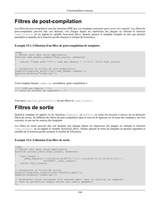 Fonctionnalités avancées



Filtres de post-compilation
Les filtres de post-compilation sont des fonctions PHP que vos templates exécutent après avoir été compilés. Les filtres de
post-compilation peuvent être soit déclarés, soit chargés depuis les répertoires des plugins en utilisant la fonction
load_filter() ou en réglant la variable $autoload_filters. Smarty passera le template compilé en tant que premier
paramètre et attendra de la fonction qu'elle retourne le résultat de l'exécution.


Exemple 15.3. Utilisation d'un filtre de post-compilation de templates

<?php
// mettez celà dans votre application
function add_header_comment($tpl_source, &$smarty)
{
    return "<?php echo "<!-- Créé par Smarty ! -->n"; ?>n".$tpl_source;
}
// enregistre le filtre de post-compilation
$smarty->register_postfilter('add_header_comment');
$smarty->display('index.tpl');
?>


Votre template Smarty index.tpl ressemblera, après compilation à :
<!-- Créé par Smarty ! -->
{* reste du contenu du template... *}



Voir aussi register_postfilter(), les pré-filtres et load_filter().

Filtres de sortie
Quand le template est appelé via les fonctions display() ou fetch(), sa sortie est envoyée à travers un ou plusieurs
filtres de sorties. Ils diffèrent des filtres de post-compilation dans le sens où ils agissent sur la sortie des templates, une fois
exécutés, et non sur les sources des templates.

Les filtres de sortie peuvent être soit déclarés soit chargés depuis les répertoires des plugins en utilisant la fonction
load_filter() ou en réglant la variable $autoload_filters. Smarty passera la sortie du template en premier argument et
attendra de la fonction qu'elle retourne le résultat de l'exécution.


Exemple 15.4. Utilisation d'un filtre de sortie

<?php
// mettez ceci dans votre application
function protect_email($tpl_output, &$smarty)
{
    $tpl_output =
       preg_replace('!(S+)@([a-zA-Z0-9.-]+.([a-zA-Z]{2,3}|[0-9]{1,3}))!',
                    '$1%40$2', $tpl_output);
    return $tpl_output;
}
// enregistre le filtre de sortie
$smarty->register_outputfilter('protect_email');
$smarty->display('index.tpl');
// dorénavant toute occurence d'un adresse email dans le résultat du template
// aura un protection simple contre les robots spammers
?>


                                                                164
 