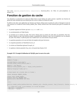Fonctionnalités avancées



Voir aussi register_outpurfilter(), load_filter(), $autoload_filters, les filtres de post-compilation et
$plugins_dir.

Fonction de gestion du cache
Une alternative au mécanisme de cache par défaut (basé sur des fichiers de cache) consiste à spécifier une fonction de
gestion de cache utilisateur qui sera utilisée pour lire, écrire et effacer les fichiers de cache.

Il suffit de créer dans votre application une fonction que Smarty utilisera pour la gestion du cache et d'assigner le nom de
cette fonction à la variable de classe $cache_handler_func. Smarty utilisera alors cette fonction pour gérer les données du
cache.


•   Le premier argument est l'action, qui sera read, write and clear.

•   Le second paramètre est l'objet Smarty.

•   Le troisième est le contenu du cache. Pour écrire, Smarty passe le contenu du cache dans ces paramètres. Pour lire,
    Smarty s'attend à ce que votre fonction accepte ce paramètre par référence et que vous le remplissiez avec les données
    du cache. Pour effacer, il suffit de passer une variable fictive car cette dernière n'est pas utilisée.

•   Le quatrième paramètre est le nom du fichier de template (utile pour lire/écrire).

•   Le cinquième paramètre est l'identifiant $cache_id.

•   Le sixième est l'identifiant optionnel $compile_id.

•   Le septième et dernier paramètre $exp_time a été ajouté dans Smarty-2.6.0.



Exemple 15.5. Exemple d'utilisation de MySQL pour la source du cache

<?php
/*****
exemple d'usage :
include('Smarty.class.php');
include('mysql_cache_handler.php');
$smarty = new Smarty;
$smarty->cache_handler_func = 'mysql_cache_handler';
$smarty->display('index.tpl');

la base mysql est attendu dans ce format :
create database SMARTY_CACHE;
create table CACHE_PAGES(
CacheID char(32) PRIMARY KEY,
CacheContents MEDIUMTEXT NOT NULL
);
*****/
function mysql_cache_handler($action, &$smarty_obj, &$cache_content, $tpl_file=null, $cache_id=null, $c
{
  // l'hôte de la bd, l'utilisateur, et le mot de passe
  $db_host = 'localhost';
  $db_user = 'myuser';

                                                              165
 