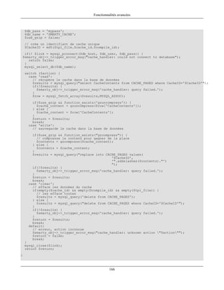 Fonctionnalités avancées



    $db_pass = 'mypass';
    $db_name = 'SMARTY_CACHE';
    $use_gzip = false;
    // crée un identifiant de cache unique
    $CacheID = md5($tpl_file.$cache_id.$compile_id);
  if(! $link = mysql_pconnect($db_host, $db_user, $db_pass)) {
 $smarty_obj->_trigger_error_msg("cache_handler: could not connect to database");
    return false;
  }
  mysql_select_db($db_name);
    switch ($action) {
      case 'read':
        // récupère le cache dans la base de données
        $results = mysql_query("select CacheContents from CACHE_PAGES where CacheID='$CacheID'");
        if(!$results) {
          $smarty_obj->_trigger_error_msg('cache_handler: query failed.');
        }
        $row = mysql_fetch_array($results,MYSQL_ASSOC);
        if($use_gzip && function_exists('gzuncompress')) {
          $cache_content = gzuncompress($row['CacheContents']);
        } else {
          $cache_content = $row['CacheContents'];
        }
        $return = $results;
        break;
      case 'write':
        // sauvegarde le cache dans la base de données
        if($use_gzip && function_exists("gzcompress")) {
          // compresse le contenu pour gagner de la place
          $contents = gzcompress($cache_content);
        } else {
          $contents = $cache_content;
        }
        $results = mysql_query("replace into CACHE_PAGES values(
                                                '$CacheID',
                                                '".addslashes($contents)."')
                                                ");
        if(!$results) {
          $smarty_obj->_trigger_error_msg('cache_handler: query failed.');
        }
        $return = $results;
        break;
      case 'clear':
        // efface les données du cache
        if(empty($cache_id) && empty($compile_id) && empty($tpl_file)) {
          // les efface toutes
          $results = mysql_query('delete from CACHE_PAGES');
        } else {
          $results = mysql_query("delete from CACHE_PAGES where CacheID='$CacheID'");
        }
        if(!$results) {
          $smarty_obj->_trigger_error_msg('cache_handler: query failed.');
        }
        $return = $results;
        break;
      default:
        // erreur, action inconnue
        $smarty_obj->_trigger_error_msg("cache_handler: unknown action "$action"");
        $return = false;
        break;
    }
    mysql_close($link);
    return $return;
}



                                                166
 
