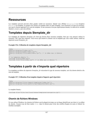 Fonctionnalités avancées



?>




Ressources
Les templates peuvent provenir d'une grande variété de ressources. Quand vous affichez (display()) ou récupérez
(fetch()) un template, ou quand vous incluez un template dans un autre template, vous fournissez un type de ressource,
suivi par le chemin approprié et le nom du template. Si une ressource n'est pas explicitement donnée, la valeur de la variable
$default_resource_type sera utilisée.

Templates depuis $template_dir
Les templates du répertoire $template_dir n'ont pas besoin d'une ressource template, bien que vous puissiez utiliser la
ressource "file" pour être cohérent. Vous n'avez qu'à fournir le chemin vers le template que vous voulez utiliser, relatif au
répertoire racine $template_dir.


Exemple 15.6. Utilisation de templates depuis $template_dir

<?php
$smarty->display("index.tpl");
$smarty->display("admin/menu.tpl");
$smarty->display("file:admin/menu.tpl"); // le même que ci-dessus
?>
{* le template Smarty *}
{include file="index.tpl"}
{include file="file:index.tpl"} {* le même que ci-dessus *}




Templates à partir de n'importe quel répertoire
Les templates en-dehors du répertoire $template_dir nécessitent le type de ressource template, suivi du chemin absolu et du
nom du template.


Exemple 15.7. Utilisation d'un template depuis n'importe quel répertoire

<?php
$smarty->display('file:/export/templates/index.tpl');
$smarty->display('file:/path/to/my/templates/menu.tpl');
?>


Le template Smarty :
{include file='file:/usr/local/share/templates/navigation.tpl'}



Chemin de fichiers Windows
Si vous utilisez Windows, les chemins de fichiers sont la plupart du temps sur un disque identifié par une lettre (c:) au début
du chemin. Assurez-vous de bien mettre file: dans le chemin pour éviter des conflits d'espace de noms et obtenir les
résultats escomptés.



                                                             167
 