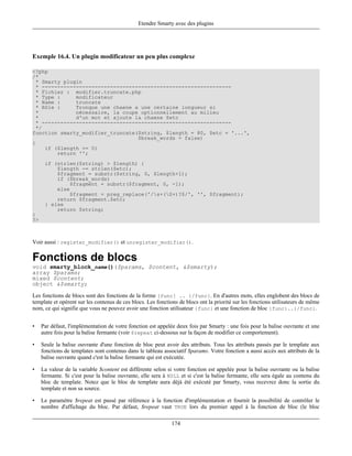 Etendre Smarty avec des plugins




Exemple 16.4. Un plugin modificateur un peu plus complexe

<?php
/*
  * Smarty plugin
  * -------------------------------------------------------------
  * Fichier : modifier.truncate.php
  * Type :     modificateur
  * Name :     truncate
  * Rôle :     Tronque une chaene a une certaine longueur si
  *            nécessaire, la coupe optionnellement au milieu
  *            d'un mot et ajoute la chaene $etc
  * -------------------------------------------------------------
  */
function smarty_modifier_truncate($string, $length = 80, $etc = '...',
                                   $break_words = false)
{
     if ($length == 0)
         return '';
      if (strlen($string) > $length) {
          $length -= strlen($etc);
          $fragment = substr($string, 0, $length+1);
          if ($break_words)
              $fragment = substr($fragment, 0, -1);
          else
              $fragment = preg_replace('/s+(S+)?$/', '', $fragment);
          return $fragment.$etc;
      } else
          return $string;
}
?>



Voir aussi : register_modifier() et unregister_modifier().

Fonctions de blocs
void smarty_block_name()($params, $content, &$smarty);
array $params;
mixed $content;
object &$smarty;

Les fonctions de blocs sont des fonctions de la forme {func} .. {/func}. En d'autres mots, elles englobent des blocs de
template et opèrent sur les contenus de ces blocs. Les fonctions de blocs ont la priorité sur les fonctions utilisateurs de même
nom, ce qui signifie que vous ne pouvez avoir une fonction utilisateur {func} et une fonction de bloc {func}..{/func}.


•    Par défaut, l'implémentation de votre fonction est appelée deux fois par Smarty : une fois pour la balise ouvrante et une
     autre fois pour la balise fermante (voir $repeat ci-dessous sur la façon de modifier ce comportement).

•    Seule la balise ouvrante d'une fonction de bloc peut avoir des attributs. Tous les attributs passés par le template aux
     fonctions de templates sont contenus dans le tableau associatif $params. Votre fonction a aussi accès aux attributs de la
     balise ouvrante quand c'est la balise fermante qui est exécutée.

•    La valeur de la variable $content est différente selon si votre fonction est appelée pour la balise ouvrante ou la balise
     fermante. Si c'est pour la balise ouvrante, elle sera à NULL et si c'est la balise fermante, elle sera égale au contenu du
     bloc de template. Notez que le bloc de template aura déjà été exécuté par Smarty, vous recevrez donc la sortie du
     template et non sa source.

•    Le paramètre $repeat est passé par référence à la fonction d'implémentation et fournit la possibilité de contrôler le
     nombre d'affichage du bloc. Par défaut, $repeat vaut TRUE lors du premier appel à la fonction de bloc (le bloc

                                                              174
 
