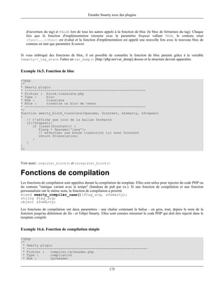 Etendre Smarty avec des plugins



   d'ouverture du tag) et FALSE lors de tous les autres appels à la fonction de bloc (le bloc de fermeture du tag). Chaque
   fois que la fonction d'implémentation retourne avec le paramètre $repeat vallant TRUE, le contenu situé
   {func}...{/func} est évalué et la fonction d'implémentation est appelé une nouvelle fois avec le nouveau bloc de
   contenu en tant que paramètre $content.


Si vous imbriqué des fonctions de bloc, il est possible de connaître la fonction de bloc parente grâce à la variable
$smarty->_tag_stack. Faîtes un var_dump() [http://php.net/var_dump] dessus et la structure devrait apparaître.


Exemple 16.5. Fonction de bloc

<?php
/*
* Smarty plugin
* -------------------------------------------------------------
* Fichier : block.translate.php
* Type :     bloc
* Nom :      translate
* Rôle :     traduire un bloc de texte
* -------------------------------------------------------------
*/
function smarty_block_translate($params, $content, &$smarty, &$repeat)
{
   // n'affiche que lors de la balise fermante
   if(!$repeat){
      if (isset($content)) {
         $lang = $params['lang'];
         // effectuer une bonne traduction ici avec $content
         return $translation;
      }
   }
}
?>



Voir aussi : register_block() et unregister_block().

Fonctions de compilation
Les fonctions de compilation sont appelées durant la compilation du template. Elles sont utiles pour injecter du code PHP ou
du contenu "statique variant avec le temps" (bandeau de pub par ex.). Si une fonction de compilation et une fonction
personnalisée ont le même nom, la fonction de compilation a priorité.
mixed smarty_compiler_name()($tag_arg, &$smarty);
string $tag_arg;
object &$smarty;

Les fonctions de compilation ont deux paramètres : une chaîne contenant la balise - en gros, tout, depuis le nom de la
fonction jusqu'au délimiteur de fin - et l'objet Smarty. Elles sont censées retourner le code PHP qui doit être injecté dans le
template compilé.


Exemple 16.6. Fonction de compilation simple

<?php
/*
 * Smarty plugin
 * -------------------------------------------------------------
 * Fichier :   compiler.tplheader.php
 * Type :      compilation
 * Nom :       tplheader


                                                             175
 