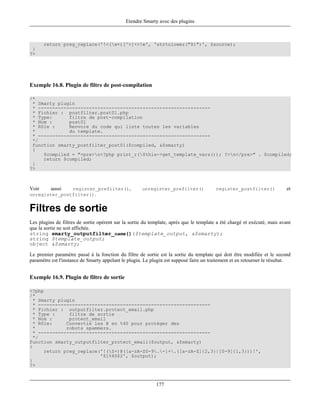 Etendre Smarty avec des plugins



       return preg_replace('!<(w+)[^>]+>!e', 'strtolower("$1")', $source);
 }
?>




Exemple 16.8. Plugin de filtre de post-compilation

/*
 * Smarty plugin
 * -------------------------------------------------------------
 * Fichier : postfilter.post01.php
 * Type:      filtre de post-compilation
 * Nom :      post01
 * Rôle :     Renvoie du code qui liste toutes les variables
 *            du template.
 * -------------------------------------------------------------
 */
 function smarty_postfilter_post01($compiled, &$smarty)
 {
     $compiled = "<pre>n<?php print_r($this->get_template_vars()); ?>n</pre>" . $compiled;
     return $compiled;
 }
?>



Voir   aussi   register_prefilter(),                 unregister_prefilter()              register_postfilter()             et
unregister_postfilter().


Filtres de sortie
Les plugins de filtres de sortie opèrent sur la sortie du template, après que le template a été chargé et exécuté, mais avant
que la sortie ne soit affichée.
string smarty_outputfilter_name()($template_output, &$smarty);
string $template_output;
object &$smarty;

Le premier paramètre passé à la fonction du filtre de sortie est la sortie du template qui doit être modifiée et le second
paramètre est l'instance de Smarty appelant le plugin. Le plugin est supposé faire un traitement et en retourner le résultat.


Exemple 16.9. Plugin de filtre de sortie

<?php
/*
  * Smarty plugin
  * -------------------------------------------------------------
  * Fichier : outputfilter.protect_email.php
  * Type :     filtre de sortie
  * Nom :      protect_email
  * Rôle:     Convertie les @ en %40 pour protéger des
  *           robots spammers.
  * -------------------------------------------------------------
  */
function smarty_outputfilter_protect_email($output, &$smarty)
{
      return preg_replace('!(S+)@([a-zA-Z0-9.-]+.([a-zA-Z]{2,3}|[0-9]{1,3}))!',
                          '$1%40$2', $output);
}
?>



                                                            177
 