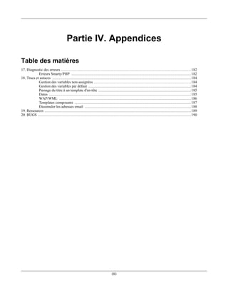 Partie IV. Appendices

Table des matières
17. Diagnostic des erreurs .................................................................................................................... 182
            Erreurs Smarty/PHP ........................................................................................................... 182
18. Trucs et astuces ............................................................................................................................ 184
            Gestion des variables non-assignées ....................................................................................... 184
            Gestion des variables par défaut ............................................................................................ 184
            Passage du titre à un template d'en-tête ................................................................................... 185
            Dates ............................................................................................................................... 185
            WAP/WML ...................................................................................................................... 186
            Templates composants ........................................................................................................ 187
            Dissimuler les adresses email ............................................................................................... 188
19. Ressources ................................................................................................................................... 189
20. BUGS ......................................................................................................................................... 190




                                                                            181
 