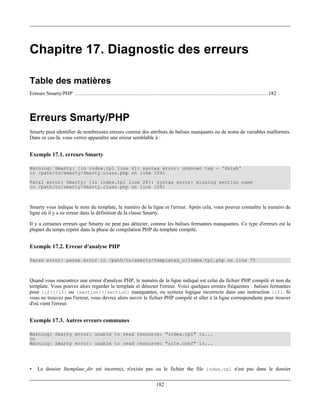 Chapitre 17. Diagnostic des erreurs

Table des matières
Erreurs Smarty/PHP ........................................................................................................................... 182



Erreurs Smarty/PHP
Smarty peut identifier de nombreuses erreurs comme des attributs de balises manquants ou de noms de variables malformés.
Dans ce cas-là, vous verrez apparaître une erreur semblable à :


Exemple 17.1. erreurs Smarty

Warning: Smarty: [in index.tpl line 4]: syntax error: unknown tag - '%blah'
in /path/to/smarty/Smarty.class.php on line 1041
Fatal error: Smarty: [in index.tpl line 28]: syntax error: missing section name
in /path/to/smarty/Smarty.class.php on line 1041



Smarty vous indique le nom du template, le numéro de la ligne et l'erreur. Après cela, vous pouvez connaître le numéro de
ligne où il y a eu erreur dans la définition de la classe Smarty.

Il y a certaines erreurs que Smarty ne peut pas détecter, comme les balises fermantes manquantes. Ce type d'erreurs est la
plupart du temps repéré dans la phase de compilation PHP du template compilé.


Exemple 17.2. Erreur d'analyse PHP

Parse error: parse error in /path/to/smarty/templates_c/index.tpl.php on line 75



Quand vous rencontrez une erreur d'analyse PHP, le numéro de la ligne indiqué est celui du fichier PHP compilé et non du
template. Vous pouvez alors regarder le template et détecter l'erreur. Voici quelques erreurs fréquentes : balises fermantes
pour {if}{/if} ou {section}{/section} manquantes, ou syntaxe logique incorrecte dans une instruction {if}. Si
vous ne trouvez pas l'erreur, vous devrez alors ouvrir le fichier PHP compilé et aller à la ligne correspondante pour trouver
d'où vient l'erreur.


Exemple 17.3. Autres erreurs communes

Warning: Smarty error: unable to read resource: "index.tpl" in...
ou
Warning: Smarty error: unable to read resource: "site.conf" in...




•   Le dossier $template_dir est incorrect, n'existe pas ou le fichier the file index.tpl n'est pas dans le dossier

                                                                          182
 