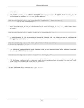 Diagnostic des erreurs



    templates/.

•   Une fonction {config_load} est dans un template (ou config_load() a été appelé) et soit $config_dir est
    incohérent, n'existe pas, ou site.conf n'est pas dans le dossier.

Fatal error: Smarty error: the $compile_dir 'templates_c' does not exist,
             or is not a directory...



•   Soit le dossier $compile_dir n'est pas correctement défini, le dossier n'existe pas, ou templates_c est un fichier et non
    un dossier.

Fatal error: Smarty error: unable to write to $compile_dir '....



•   Le dossier $compile_dir n'est pas accessible en écriture par le serveur web. Voir le bas de la page sur l'installation de
    Smarty pour les permissions.

Fatal error: Smarty error: the $cache_dir 'cache' does not exist,
or is not a directory. in /..



•   Cela signifie que $caching est activé et soit le dossier $cache_dir n'est pas correctement défini, le dossier n'existe pas,
    ou cache est un fichier et non un dossier.

Fatal error: Smarty error: unable to write to $cache_dir '/...



•   Cela signifie que $caching est activé et le dossier $cache_dir n'est pas accessible en écriture par le serveur web. Voir le
    bas de la page sur l'installation de Smarty pour les permissions.



Voir aussi le débogage, $error_reporting et trigger_error().




                                                             183
 
