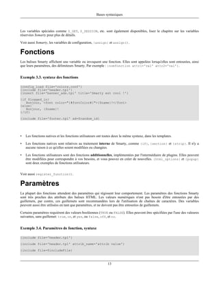 Bases syntaxiques



Les variables spéciales comme $_GET, $_SESSION, etc. sont également disponibles, lisez le chapitre sur les variables
réservées $smarty pour plus de détails.

Voir aussi $smarty, les variables de configuration, {assign} et assign().

Fonctions
Les balises Smarty affichent une variable ou invoquent une fonction. Elles sont appelées lorsqu'elles sont entourées, ainsi
que leurs paramètres, des délimiteurs Smarty. Par exemple : {nomfonction attr1='val' attr2='val'}.


Exemple 3.3. syntaxe des fonctions

{config_load file='colors.conf'}
{include file='header.tpl'}
{insert file='banner_ads.tpl' title='Smarty est cool !'}
{if $logged_in}
   Bonjour, <font color="{#fontColor#}">{$name}!</font>
{else}
   Bonjour, {$name}!
{/if}
{include file='footer.tpl' ad=$random_id}




•   Les fonctions natives et les fonctions utilisateurs ont toutes deux la même syntaxe, dans les templates.

•   Les fonctions natives sont relatives au traitement interne de Smarty, comme {if}, {section} et {strip}. Il n'y a
    aucune raison à ce qu'elles soient modifiées ou changées.

•   Les fonctions utilisateurs sont des fonctions additionnelles, implémentées par l'intermédiaire de plugins. Elles peuvent
    être modifiées pour correspondre à vos besoins, et vous pouvez en créer de nouvelles. {html_options} et {popup}
    sont deux exemples de fonctions utilisateurs.


Voir aussi register_function().

Paramètres
La plupart des fonctions attendent des paramètres qui régissent leur comportement. Les paramètres des fonctions Smarty
sont très proches des attributs des balises HTML. Les valeurs numériques n'ont pas besoin d'être entourées par des
guillemets, par contre, ces guillemets sont recommandées lors de l'utilisation de chaînes de caractères. Des variables
peuvent aussi être utilisées en tant que paramètres, et ne doivent pas être entourées de guillemets.

Certains paramètres requièrent des valeurs booléennes (TRUE ou FALSE). Elles peuvent être spécifiées par l'une des valeures
suivantes, sans guillemet: true, on, et yes, ou false, off, et no.


Exemple 3.4. Paramètres de fonction, syntaxe

{include file='header.tpl'}
{include file='header.tpl' attrib_name='attrib value'}
{include file=$includeFile}



                                                              13
 