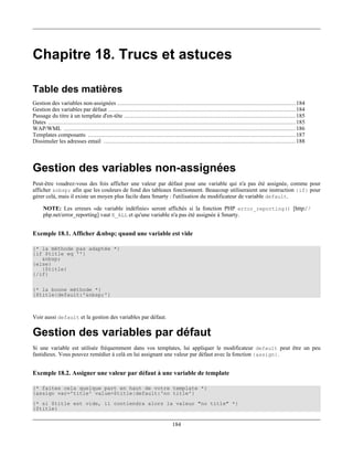 Chapitre 18. Trucs et astuces

Table des matières
Gestion des variables non-assignées ....................................................................................................... 184
Gestion des variables par défaut ............................................................................................................ 184
Passage du titre à un template d'en-tête ................................................................................................... 185
Dates ............................................................................................................................................... 185
WAP/WML ...................................................................................................................................... 186
Templates composants ........................................................................................................................ 187
Dissimuler les adresses email ............................................................................................................... 188



Gestion des variables non-assignées
Peut-être voudrez-vous des fois afficher une valeur par défaut pour une variable qui n'a pas été assignée, comme pour
afficher &nbsp; afin que les couleurs de fond des tableaux fonctionnent. Beaucoup utiliseraient une instruction {if} pour
gérer celà, mais il existe un moyen plus facile dans Smarty : l'utilisation du modificateur de variable default.

     NOTE: Les erreurs «de variable indéfinie» seront affichés si la fonction PHP error_reporting() [http:/ /
     php.net/error_reporting] vaut E_ALL et qu'une variable n'a pas été assignée à Smarty.


Exemple 18.1. Afficher &nbsp; quand une variable est vide

{* la méthode pas adaptée *}
{if $title eq ''}
   &nbsp;
{else}
   {$title}
{/if}

{* la bonne méthode *}
{$title|default:'&nbsp;'}



Voir aussi default et la gestion des variables par défaut.

Gestion des variables par défaut
Si une variable est utilisée fréquemment dans vos templates, lui appliquer le modificateur default peut être un peu
fastidieux. Vous pouvez remédier à celà en lui assignant une valeur par défaut avec la fonction {assign}.


Exemple 18.2. Assigner une valeur par défaut à une variable de template

{* faites cela quelque part en haut de votre template *}
{assign var='title' value=$title|default:'no title'}
{* si $title est vide, il contiendra alors la valeur "no title" *}
{$title}


                                                                              184
 