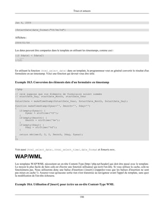 Trucs et astuces



Jan 4, 2009

{$startDate|date_format:"%Y/%m/%d"}


Affichera :
2009/01/04


Les dates peuvent être comparées dans le template en utilisant les timestamps, comme ceci :
{if $date1 < $date2}
   ...
{/if}



En utilisant la fonction {html_select_date} dans un template, le programmeur veut en général convertir le résultat d'un
formulaire en un timestamp. Voici une fonction qui devrait vous être utile.


Exemple 18.5. Conversion des éléments date d'un formulaire en timestamp

<?php
// celà suppose que vos éléments de formulaire soient nommés
// startDate_Day, startDate_Month, startDate_Year
$startDate = makeTimeStamp($startDate_Year, $startDate_Month, $startDate_Day);
function makeTimeStamp($year='', $month='', $day='')
{
   if(empty($year)) {
       $year = strftime('%Y');
   }
   if(empty($month)) {
       $month = strftime('%m');
   }
   if(empty($day)) {
       $day = strftime('%d');
   }
     return mktime(0, 0, 0, $month, $day, $year);
}
?>



Voir aussi {html_select_date}, {html_select_time}, date_format et $smarty.now,

WAP/WML
Les templates WAP/WML nécessitent un en-tête Content-Type [http://php.net/header] qui doit être passé avec le template.
Le moyen le plus facile de faire celà est d'écrire une fonction utilisateur qui écrit l'en-tête. Si vous utilisez le cache, celà ne
fonctionnera pas. Nous utiliserons donc une balise d'insertion ({insert}) (rappelez-vous que les balises d'insertion ne sont
pas mises en cache !). Assurez-vous qu'aucune sortie rien n'est transmise au navigateur avant l'appel du template, sans quoi
la modification de l'en-tête échouera.


Exemple 18.6. Utilisation d'{insert} pour écrire un en-tête Content-Type WML



                                                               186
 