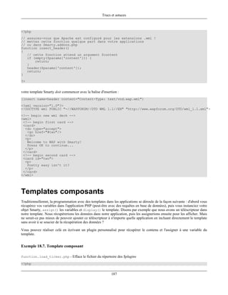 Trucs et astuces



<?php
// assurez-vous que Apache est configuré pour les extensions .wml !
// mettez cette fonction quelque part dans votre applications
// ou dans Smarty.addons.php
function insert_header()
{
   // cette fonction attend un argument $content
   if (empty($params['content'])) {
       return;
   }
   header($params['content']);
   return;
}
?>


votre template Smarty doit commencer avec la balise d'insertion :
{insert name=header content="Content-Type: text/vnd.wap.wml"}
<?xml version="1.0"?>
<!DOCTYPE wml PUBLIC "-//WAPFORUM//DTD WML 1.1//EN" "http://www.wapforum.org/DTD/wml_1.1.xml">
<!-- begin new wml deck -->
<wml>
 <!-- begin first card -->
 <card>
  <do type="accept">
   <go href="#two"/>
  </do>
  <p>
   Welcome to WAP with Smarty!
   Press OK to continue...
  </p>
 </card>
 <!-- begin second card -->
 <card id="two">
  <p>
   Pretty easy isn't it?
  </p>
 </card>
</wml>




Templates composants
Traditionnellemnt, la programmation avec des templates dans les applications se déroule de la façon suivante : d'abord vous
récupérez vos variables dans l'application PHP (peut-être avec des requêtes en base de données), puis vous instanciez votre
objet Smarty, assign() les variables et display() le template. Disons par exemple que nous avons un téléscripteur dans
notre template. Nous récupérerions les données dans notre application, puis les assignerions ensuite pour les afficher. Mais
ne serait-ce pas mieux de pouvoir ajouter ce téléscripteur à n'importe quelle application en incluant directement le template
sans avoir à se soucier de la récupération des données ?

Vous pouvez réaliser celà en écrivant un plugin personnalisé pour récupérer le contenu et l'assigner à une variable du
template.


Exemple 18.7. Template composant

function.load_ticker.php - Efface le fichier du répertoire des $plugins

<?php


                                                            187
 