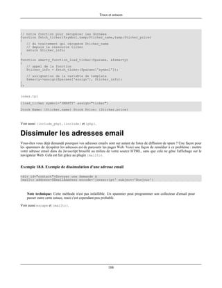 Trucs et astuces




// notre fonction pour récupérer les données
function fetch_ticker($symbol,&amp;$ticker_name,&amp;$ticker_price)
{
   // du traitement qui récupère $ticker_name
   // depuis la ressource ticker
   return $ticker_info;
}
function smarty_function_load_ticker($params, &$smarty)
{
   // appel de la fonction
   $ticker_info = fetch_ticker($params['symbol']);
     // assignation de la variable de template
     $smarty->assign($params['assign'], $ticker_info);
}
?>


index.tpl

{load_ticker symbol='SMARTY' assign="ticker"}
Stock Name: {$ticker.name} Stock Price: {$ticker.price}



Voir aussi {include_php}, {include} et {php}.

Dissimuler les adresses email
Vous-êtes vous déjà demandé pourquoi vos adresses emails sont sur autant de listes de diffusion de spam ? Une façon pour
les spammers de récupérer les adresses est de parcourir les pages Web. Voici une façon de remédier à ce problème : mettre
votre adresse email dans du Javascript brouillé au milieu de votre source HTML, sans que celà ne gêne l'affichage sur le
navigateur Web. Cela est fait grâce au plugin {mailto}.


Exemple 18.8. Exemple de dissimulation d'une adresse email

<div id="contact">Envoyer une demande à
{mailto address=$EmailAddress encode='javascript' subject='Bonjour'}



     Note technique: Cette méthode n'est pas infaillible. Un spammer peut programmer son collecteur d'email pour
     passer outre cette astuce, mais c'est cependant peu probable.

Voir aussi escape et {mailto}.




                                                          188
 
