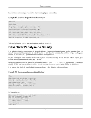 Bases syntaxiques



Les opérations mathématiques peuvent être directement appliquées aux variables.


Exemple 3.7. Exemples d'opérations mathématiques

{$foo+1}
{$foo*$bar}
{* quelques exemples plus compliqués *}
{$foo->bar-$bar[1]*$baz->foo->bar()-3*7}
{if ($foo+$bar.test%$baz*134232+10+$b+10)}
{$foo|truncate:"`$fooTruncCount/$barTruncFactor-1`"}
{assign var="foo" value="`$foo+$bar`"}



Voir aussi la fonction {math} pour les équations complexes et {eval}.

Désactiver l'analyse de Smarty
Il est quelques fois utile, voir nécessaire, de demander à Smarty d'ignorer certaines sections que seraient analysées sinon. Un
exemple classique est l'incorporation de code Javascript ou CSS dans les templates. Le problème est que ces langages
utilisent les caractères { et }, qui sont aussi les délimiteurs Smarty par défaut.

Le plus simple pour éviter une telle situation est de placer vos codes Javascript et CSS dans des fichiers séparés, puis
d'utiliser les méthodes standards HTML pour y accéder.

Inclure du contenu tel quel est possible en utilisant les blocs {literal} .. {/literal}. Similairement à l'utilisation
d'entités HTML, vous pouvez utiliser {ldelim} et {rdelim}, ou {$smarty.ldelim} pour afficher les délimiteurs.

Il est souvent plus simple de modifier les délimiteurs de Smarty : $left_delimiter et $right_delimiter.


Exemple 3.8. Exemple de changement de délimiteur

<?php
$smarty->left_delimiter = '<!--{';
$smarty->right_delimiter = '}-->';
$smarty->assign('foo', 'bar');
$smarty->assign('name', 'Albert');
$smarty->display('example.tpl');
?>


Où le template est:
Bienvenue <!--{$name}--> sur Smarty
<script language="javascript">
var foo = <!--{$foo}-->;
function dosomething() {
    alert("foo = " + foo);
}
dosomething();
</script>



                                                              15
 