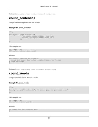 Modificateurs de variables



Voir aussi count_characters, count_sentences et count_words.

count_sentences
Compte le nombre de phrases dans une variable.


Exemple 5.6. count_sentences

<?php
$smarty->assign('articleTitle',
                'Two Soviet Ships Collide - One Dies.
                Enraged Cow Injures Farmer with Axe.'
             );
?>


Où le template est :
{$TitreArticle}
{$TitreArticle|count_sentences}


Affichera :
Deux navires rentrent en collision
- Un des deux coule. Des vaches enragées blessent un fermier
à coups de haches.
2



Voir aussi count_characters, count_paragraphs et count_words.

count_words
Compte le nombre de mots dans une variable.


Exemple 5.7. count_words

<?php
$smarty->assign('TitreArticle', 'Un anneau pour les gouverner tous.');
?>


Où le template est :
{$titreArticle}
{$titreArticle|count_words}


Affichera :
Un anneau pour les gouverner tous.
6



                                                            26
 