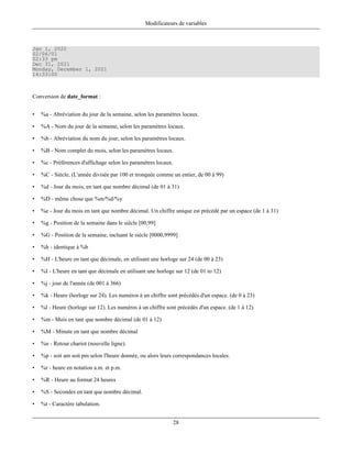 Modificateurs de variables



Jan 1, 2022
02/06/01
02:33 pm
Dec 31, 2021
Monday, December 1, 2021
14:33:00



Conversion de date_format :


•   %a - Abréviation du jour de la semaine, selon les paramètres locaux.

•   %A - Nom du jour de la semaine, selon les paramètres locaux.

•   %b - Abréviation du nom du jour, selon les paramètres locaux.

•   %B - Nom complet du mois, selon les paramètres locaux.

•   %c - Préférences d'affichage selon les paramètres locaux.

•   %C - Siècle, (L'année divisée par 100 et tronquée comme un entier, de 00 à 99)

•   %d - Jour du mois, en tant que nombre décimal (de 01 à 31)

•   %D - même chose que %m/%d/%y

•   %e - Jour du mois en tant que nombre décimal. Un chiffre unique est précédé par un espace (de 1 à 31)

•   %g - Position de la semaine dans le siècle [00,99]

•   %G - Position de la semaine, incluant le siècle [0000,9999]

•   %h - identique à %b

•   %H - L'heure en tant que décimale, en utilisant une horloge sur 24 (de 00 à 23)

•   %I - L'heure en tant que décimale en utilisant une horloge sur 12 (de 01 to 12)

•   %j - jour de l'année (de 001 à 366)

•   %k - Heure (horloge sur 24). Les numéros à un chiffre sont précédés d'un espace. (de 0 à 23)

•   %l - Heure (horloge sur 12). Les numéros à un chiffre sont précédés d'un espace. (de 1 à 12)

•   %m - Mois en tant que nombre décimal (de 01 à 12)

•   %M - Minute en tant que nombre décimal

•   %n - Retour chariot (nouvelle ligne).

•   %p - soit am soit pm selon l'heure donnée, ou alors leurs correspondances locales.

•   %r - heure en notation a.m. et p.m.

•   %R - Heure au format 24 heures

•   %S - Secondes en tant que nombre décimal.

•   %t - Caractère tabulation.


                                                             28
 