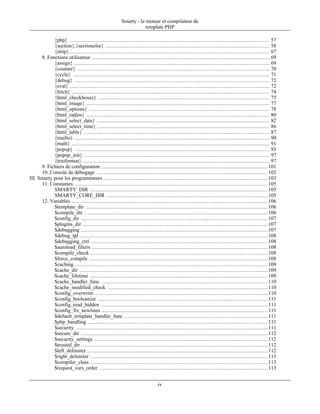 Smarty - le moteur et compilateur de
                                                                   template PHP

            {php} ............................................................................................................................... 57
            {section},{sectionelse} ........................................................................................................ 58
            {strip} ............................................................................................................................... 67
      8. Fonctions utilisateur ................................................................................................................. 69
            {assign} ............................................................................................................................ 69
            {counter} .......................................................................................................................... 70
            {cycle} ............................................................................................................................. 71
            {debug} ............................................................................................................................ 72
            {eval} ............................................................................................................................... 72
            {fetch} .............................................................................................................................. 74
            {html_checkboxes} ............................................................................................................. 75
            {html_image} ..................................................................................................................... 77
            {html_options} ................................................................................................................... 78
            {html_radios} ..................................................................................................................... 80
            {html_select_date} .............................................................................................................. 82
            {html_select_time} .............................................................................................................. 86
            {html_table} ...................................................................................................................... 87
            {mailto} ............................................................................................................................ 90
            {math} .............................................................................................................................. 91
            {popup} ............................................................................................................................ 93
            {popup_init} ...................................................................................................................... 97
            {textformat} ....................................................................................................................... 97
      9. Fichiers de configuration .......................................................................................................... 101
      10. Console de débogage ............................................................................................................. 102
III. Smarty pour les programmeurs ........................................................................................................ 103
      11. Constantes ........................................................................................................................... 105
            SMARTY_DIR ................................................................................................................. 105
            SMARTY_CORE_DIR ....................................................................................................... 105
      12. Variables ............................................................................................................................. 106
            $template_dir .................................................................................................................... 106
            $compile_dir ..................................................................................................................... 106
            $config_dir ....................................................................................................................... 107
            $plugins_dir ...................................................................................................................... 107
            $debugging ....................................................................................................................... 107
            $debug_tpl ........................................................................................................................ 108
            $debugging_ctrl ................................................................................................................. 108
            $autoload_filters ................................................................................................................ 108
            $compile_check ................................................................................................................. 108
            $force_compile .................................................................................................................. 108
            $caching ........................................................................................................................... 109
            $cache_dir ........................................................................................................................ 109
            $cache_lifetime ................................................................................................................. 109
            $cache_handler_func .......................................................................................................... 110
            $cache_modified_check ...................................................................................................... 110
            $config_overwrite .............................................................................................................. 110
            $config_booleanize ............................................................................................................ 111
            $config_read_hidden .......................................................................................................... 111
            $config_fix_newlines .......................................................................................................... 111
            $default_template_handler_func ........................................................................................... 111
            $php_handling ................................................................................................................... 111
            $security .......................................................................................................................... 111
            $secure_dir ....................................................................................................................... 112
            $security_settings ............................................................................................................... 112
            $trusted_dir ....................................................................................................................... 112
            $left_delimiter ................................................................................................................... 112
            $right_delimiter ................................................................................................................. 113
            $compiler_class ................................................................................................................. 113
            $request_vars_order ........................................................................................................... 113


                                                                              iv
 