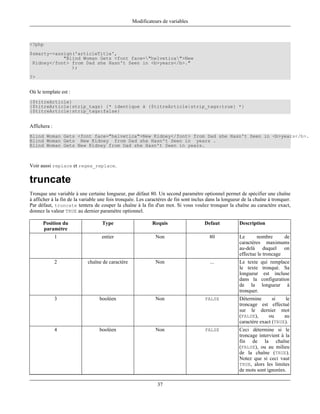 Modificateurs de variables



<?php
$smarty->assign('articleTitle',
            "Blind Woman Gets <font face="helvetica">New
 Kidney</font> from Dad she Hasn't Seen in <b>years</b>."
               );
?>


Où le template est :
{$titreArticle}
{$titreArticle|strip_tags} {* identique à {$titreArticle|strip_tags:true} *}
{$titreArticle|strip_tags:false}


Affichera :
Blind Woman Gets <font face="helvetica">New Kidney</font> from Dad she Hasn't Seen in <b>years</b>.
Blind Woman Gets New Kidney from Dad she Hasn't Seen in years .
Blind Woman Gets New Kidney from Dad she Hasn't Seen in years.



Voir aussi replace et regex_replace.

truncate
Tronque une variable à une certaine longueur, par défaut 80. Un second paramètre optionnel permet de spécifier une chaîne
à afficher à la fin de la variable une fois tronquée. Les caractères de fin sont inclus dans la longueur de la chaîne à tronquer.
Par défaut, truncate tentera de couper la chaîne à la fin d'un mot. Si vous voulez tronquer la chaîne au caractère exact,
donnez la valeur TRUE au dernier paramètre optionnel.

      Position du                  Type                     Requis                    Defaut           Description
      paramètre
              1                    entier                     Non                       80             Le      nombre       de
                                                                                                       caractères maximums
                                                                                                       au-delà duquel on
                                                                                                       effectue le troncage
              2             chaîne de caractère               Non                        ...           Le texte    qui remplace
                                                                                                       le texte     tronqué. Sa
                                                                                                       longueur      est incluse
                                                                                                       dans la     configuration
                                                                                                       de la       longueur à
                                                                                                       tronquer.
              3                   booléen                     Non                     FALSE            Détermine       si   le
                                                                                                       troncage est effectué
                                                                                                       sur le dernier mot
                                                                                                       (FALSE),      ou     au
                                                                                                       caractère exact (TRUE).
              4                   booléen                     Non                     FALSE            Ceci détermine si le
                                                                                                       troncage intervient à la
                                                                                                       fin de la chaîne
                                                                                                       (FALSE), ou au milieu
                                                                                                       de la chaîne (TRUE).
                                                                                                       Notez que si ceci vaut
                                                                                                       TRUE, alors les limites
                                                                                                       de mots sont ignorées.

                                                               37
 