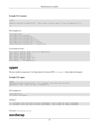 Modificateurs de variables




Exemple 5.21. truncate

<?php
$smarty->assign('titreArticle', 'Deux soeurs réunies après 18 ans de séparation.');
?>


Où le template est :
{$titreArticle}
{$titreArticle|truncate}
{$titreArticle|truncate:30}
{$titreArticle|truncate:30:""}
{$titreArticle|truncate:30:"---"}
{$titreArticle|truncate:30:"":true}
{$titreArticle|truncate:30:"...":true}
{$articleTitle|truncate:30:'..':true:true}


Ce qui donne en sortie :
Deux   soeurs   réunies après 18 ans de séparation.
Deux   soeurs   réunies après...
Deux   soeurs   réunies après
Deux   soeurs   réunies après---
Deux   soeurs   réunies après 18 a
Deux   soeurs   réunies après 1...
Deux   soeurs   ... de séparation.




upper
Met une variable en majuscules. C'est l'équivalent de la fonction PHP strtoupper() [http://php.net/strtoupper].


Exemple 5.22. upper

<?php
$smarty->assign('titreArticle', "Si l'attaque n'est pas mise en place
rapidement, celà risque de durer longtemps.");
?>


Où le template est :
{$titreArticle}
{$titreArticle|upper}


Affichera :
Si l'attaque n'est pas mise en place rapidement, celà risque de durer longtemps.
SI L'ATTAQUE N'EST PAS MISE EN PLACE RAPIDEMENT, CELÀ RISQUE DE DURER LONGTEMPS.



Voir aussi lower et capitalize.

wordwrap
                                                           38
 