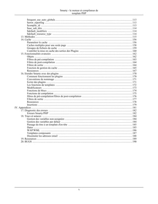 Smarty - le moteur et compilateur de
                                                                   template PHP

           $request_use_auto_globals ................................................................................................... 113
           $error_reporting ................................................................................................................. 113
           $compile_id ...................................................................................................................... 113
           $use_sub_dirs .................................................................................................................... 114
           $default_modifiers ............................................................................................................. 114
           $default_resource_type ....................................................................................................... 114
     13. Méthodes ............................................................................................................................. 115
     14. Cache ................................................................................................................................. 156
           Paramétrer le cache ............................................................................................................ 156
           Caches multiples pour une seule page .................................................................................... 158
           Groupes de fichiers de cache ................................................................................................ 159
           Contrôler la mise en cache des sorties des Plugins .................................................................... 160
     15. Fonctionnalités avancées ........................................................................................................ 162
           Objets .............................................................................................................................. 162
           Filtres de pré-compilation .................................................................................................... 163
           Filtres de post-compilation ................................................................................................... 164
           Filtres de sortie .................................................................................................................. 164
           Fonction de gestion du cache ................................................................................................ 165
           Ressources ........................................................................................................................ 167
     16. Etendre Smarty avec des plugins .............................................................................................. 170
           Comment fonctionnent les plugins ......................................................................................... 170
           Conventions de nommage .................................................................................................... 171
           Ecrire des plugins ............................................................................................................... 171
           Les fonctions de templates ................................................................................................... 172
           Modificateurs .................................................................................................................... 173
           Fonctions de blocs .............................................................................................................. 174
           Fonctions de compilation ..................................................................................................... 175
           filtres de pré-compilation/filtres de post-compilation ................................................................. 176
           Filtres de sortie .................................................................................................................. 177
           Ressources ........................................................................................................................ 178
           Insertions .......................................................................................................................... 179
IV. Appendices .................................................................................................................................. 181
     17. Diagnostic des erreurs ............................................................................................................ 182
           Erreurs Smarty/PHP ........................................................................................................... 182
     18. Trucs et astuces .................................................................................................................... 184
           Gestion des variables non-assignées ....................................................................................... 184
           Gestion des variables par défaut ............................................................................................ 184
           Passage du titre à un template d'en-tête ................................................................................... 185
           Dates ............................................................................................................................... 185
           WAP/WML ...................................................................................................................... 186
           Templates composants ........................................................................................................ 187
           Dissimuler les adresses email ............................................................................................... 188
     19. Ressources ........................................................................................................................... 189
     20. BUGS ................................................................................................................................. 190




                                                                             v
 