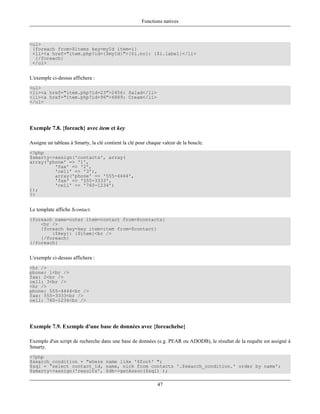 Fonctions natives



<ul>
 {foreach from=$items key=myId item=i}
 <li><a href="item.php?id={$myId}">{$i.no}: {$i.label}</li>
  {/foreach}
 </ul>


L'exemple ci-dessus affichera :
<ul>
<li><a href="item.php?id=23">2456: Salad</li>
<li><a href="item.php?id=96">4889: Cream</li>
</ul>




Exemple 7.8. {foreach} avec item et key

Assigne un tableau à Smarty, la clé contient la clé pour chaque valeur de la boucle.
<?php
$smarty->assign('contacts', array(
array('phone' => '1',
         'fax' => '2',
         'cell' => '3'),
         array('phone' => '555-4444',
         'fax' => '555-3333',
         'cell' => '760-1234')
));
?>


Le template affiche $contact.
{foreach name=outer item=contact from=$contacts}
    <hr />
    {foreach key=key item=item from=$contact}
        {$key}: {$item}<br />
    {/foreach}
{/foreach}


L'exemple ci-dessus affichera :
<hr />
phone: 1<br />
fax: 2<br />
cell: 3<br />
<hr />
phone: 555-4444<br />
fax: 555-3333<br />
cell: 760-1234<br />




Exemple 7.9. Exemple d'une base de données avec {foreachelse}

Exemple d'un script de recherche dans une base de données (e.g. PEAR ou ADODB), le résultat de la requête est assigné à
Smarty.
<?php
$search_condition = "where name like '$foo%' ";
$sql = 'select contact_id, name, nick from contacts '.$search_condition.' order by name';
$smarty->assign('results', $db->getAssoc($sql) );

                                                             47
 