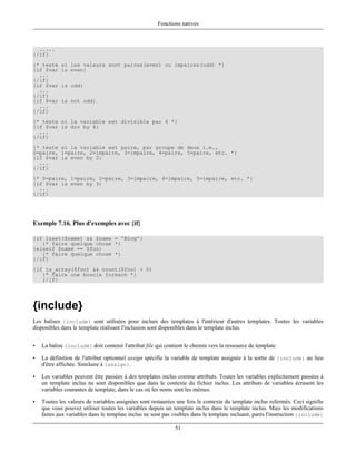 Fonctions natives



  .....
{/if}
{* teste    si les valeurs sont paires(even) ou impaires(odd) *}
{if $var    is even}
  ...
{/if}
{if $var    is odd}
  ...
{/if}
{if $var    is not odd}
  ...
{/if}
{* teste si la variable est divisible par 4 *}
{if $var is div by 4}
  ...
{/if}
{* teste si la variable est paire, par groupe de deux i.e.,
0=paire, 1=paire, 2=impaire, 3=impaire, 4=paire, 5=paire, etc. *}
{if $var is even by 2}
  ...
{/if}
{* 0=paire, 1=paire, 2=paire, 3=impaire, 4=impaire, 5=impaire, etc. *}
{if $var is even by 3}
  ...
{/if}




Exemple 7.16. Plus d'exemples avec {if}

{if isset($name) && $name = 'Blog'}
   {* faire quelque chose *}
{elseif $name == $foo}
   {* faire quelque chose *}
{/if}
{if is_array($foo) && count($foo) > 0)
   {* faire une boucle foreach *}
   {/if}




{include}
Les balises {include} sont utilisées pour inclure des templates à l'intérieur d'autres templates. Toutes les variables
disponibles dans le template réalisant l'inclusion sont disponibles dans le template inclus.


•   La balise {include} doit contenir l'attribut file qui contient le chemin vers la ressource de template.

•   La définition de l'attribut optionnel assign spécifie la variable de template assignée à la sortie de {include} au lieu
    d'être affichée. Similaire à {assign}.

•   Les variables peuvent être passées à des templates inclus comme attributs. Toutes les variables explicitement passées à
    un template inclus ne sont disponibles que dans le contexte du fichier inclus. Les attributs de variables écrasent les
    variables courantes de template, dans le cas où les noms sont les mêmes.

•   Toutes les valeurs de variables assignées sont restaurées une fois le contexte du template inclus refermés. Ceci signifie
    que vous pouvez utiliser toutes les variables depuis un template inclus dans le template inclus. Mais les modifications
    faites aux variables dans le template inclus ne sont pas visibles dans le template incluant, parès l'instruction {include}

                                                              51
 