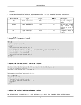 Fonctions natives



    statement.

•   Utilisez la synthaxe pour les ressources de template aux fichiers {include} en dehors du dossier $template_dir.


     Nom attribut                 Type                    Requis                  Defaut           Description
          file             chaîne de caractères            Oui                      n/a            Le nom du template à
                                                                                                   inclure
         assign            chaîne de caractères            Non                      n/a            Le nom de la variable
                                                                                                   dans laquelle sera
                                                                                                   assignée la sortie de
                                                                                                   include
        [var ...]           [type de variable]             Non                      n/a            Variables à passer au
                                                                                                   template



Exemple 7.17. Exemple avec {include}

<html>
 <head>
  <title>{$title}</title>
 </head>
 <body>
  {include file='page_header.tpl'}
    {* Le corps du template va ici, la variable $tpl_name est remplacé par
      une valeur, e.g.'contact.pl' *}
    {include file='$tpl_name.tpl'}
  {include file='page_footer.tpl'}
 </body>
</html>




Exemple 7.18. Fonction {include}, passage de variables

{include file='links.tpl' title='Newest links' links=$link_array}
{* body of template goes here *}
{include file='footer.tpl' foo='bar'}


Le template ci-dessus inclut l'exemple links.tpl
<div id="box">
 <h3>{$title}{/h3>
  <ul>
   {foreach from=$links item=l}
   .. faites quelques choses ici             ...
  </foreach}
  </ul>
</div>




Exemple 7.19. {include} et assignement à une variable

Cet exemple assigne le contenu de nav.tpl à la variable $navbar, qui est alors affichée en haut et en bas de la page.

                                                            52
 